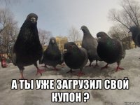  а ты уже загрузил свой купон ?