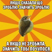 якщо сказала що зроблю, значить зроблю а якщо не зробила, значить тобі почулося
