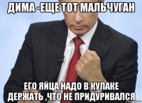 дима -еще тот мальчуган его яйца надо в кулаке держать ,что не придуривался