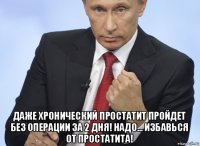  даже хронический простатит пройдет без операции за 2 дня! надо... избавься от простатита!