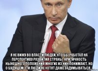  я не вижу во власти людей, кто бы работал на перспективу развития страны. критичность нынешнего положения многие из них понимают. но о будущем эти люди не хотят даже задумываться…