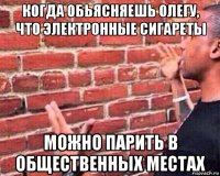 когда обьясняешь олегу, что электронные сигареты можно парить в общественных местах