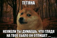 тетяна неужели ты думаешь, что глядя на твоё ебало он отпишет ....