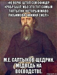 «не верю, штоп сей офицер храбр был; ибо это тот самый таптыгнн, который маво любимова чижика сиел!» м.е. салтыков-щедрин. медведь на воеводстве.