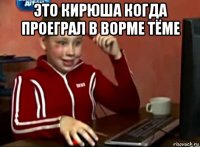 это кирюша когда проеграл в ворме тёме 