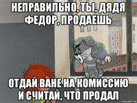 неправильно, ты, дядя федор, продаешь отдай ване на комиссию и считай, что продал
