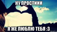 ну простиии я же люблю тебя :3