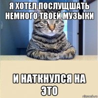 я хотел послущшать немного твоей музыки и наткнулся на это