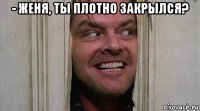 - женя, ты плотно закрылся? 