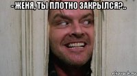- женя, ты плотно закрылся?.. 