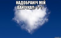 надобраніч мій ванічка!!:-*:-*:-* 