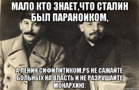 мало кто знает,что сталин был параноиком, а ленин сифилитиком.ps не сажайте больных на власть и не разрушайте монархию.