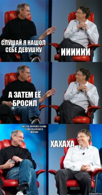 Слушай я нашол себе девушку Ииииии А затем её бросил  Она так кричала: о боже он меня бросил я умираю Хахаха