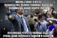 жизнь-говно, а все ее волшебство-полное говнище. но когда понимаешь,какие вокруг люди. осознаешь,что это говнище будет очень-даже неплохо с чайком и сахаром.