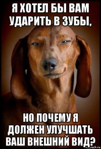 я хотел бы вам ударить в зубы, но почему я должен улучшать ваш внешний вид?