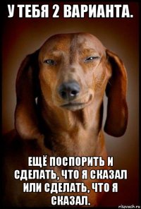 у тебя 2 варианта. ещё поспорить и сделать, что я сказал или сделать, что я сказал.