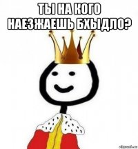 ты на кого наезжаешь бхыдло? 