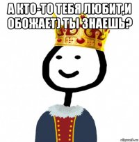 а кто-то тебя любит,и обожает) ты знаешь? 