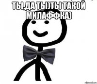 ты,да ты)ты такой милаффка) 