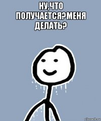 ну,что получается?меня делать? 