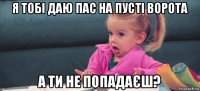 я тобі даю пас на пусті ворота а ти не попадаєш?