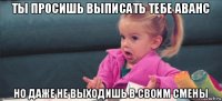 ты просишь выписать тебе аванс но даже не выходишь в своим смены