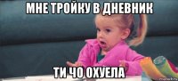 мне тройку в дневник ти чо охуела