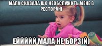 мала сказала що необслужить мене в ресторані еййййй мала не борзій)