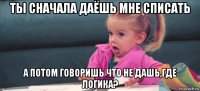 ты сначала даёшь мне списать а потом говоришь что не дашь,где логика?