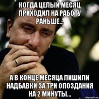 когда целый месяц приходил на работу раньше... а в конце месяца лишили надбавки за три опоздания на 2 минуты...