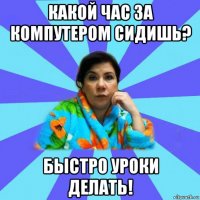 какой час за компутером сидишь? быстро уроки делать!