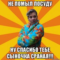 не помыл посуду ну спасибо тебе сыночка сраная!!!