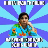 нікіта куда ти пішов на вулиці холодно одінь шапку