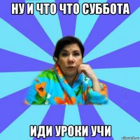 ну и что что суббота иди уроки учи