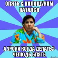 опять с волощуком катался а уроки когда делать? челюдь блять