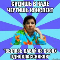 сидишь в каде чертишь конспект "вылазь давай из своих одноклассников"