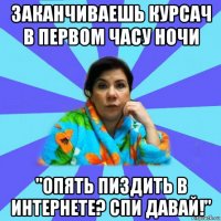 заканчиваешь курсач в первом часу ночи "опять пиздить в интернете? спи давай!"