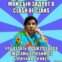 мой сын задрот в clash of clans что делать я дажэ довадв ему самые любимые булачки а он ниел