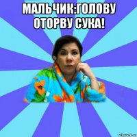 мальчик:голову оторву сука! 