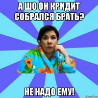 а шо он кридит собрался брать? не надо ему!