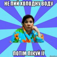 не пий холодну воду потім лікуй її