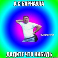 а с барнаула дадите что нибудь