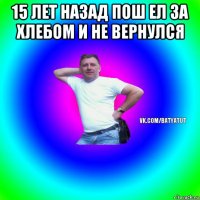 15 лет назад пош ел за хлебом и не вернулся 