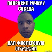 попросил ручку у соседа дал фиолетовую от@@@ил