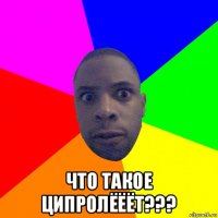  что такое ципролёёёт???