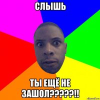 слышь ты ещё не зашол?????!!