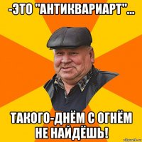 -это "антиквариарт"... такого-днём с огнём не найдёшь!