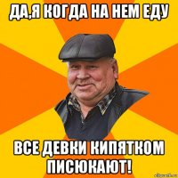 да,я когда на нем еду все девки кипятком писюкают!