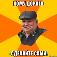 кому дорого -сделайте сами!