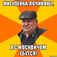 жигулёнка-починяют, а с москвичом ебутся!